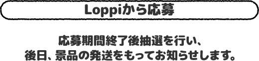 Loppiから応募 応募期間終了後抽選を行い、後日、景品の発送をもってお知らせします。