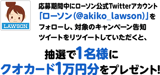 応募期間中にローソン公式Twitterアカウント「ローソン（@akiko_lawson）」をフォローし、対象のキャンペーン告知ツイートをリツイートしていただくと、抽選で1名様にクオカード1万円分をプレゼント！