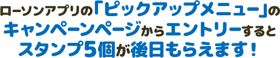 ローソンアプリの「ピックアップメニュー」のキャンペーンページからエントリーするとスタンプ5個が後日もらえます！