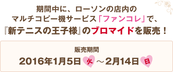 期間中に、ローソンの店内のマルチコピー機サービス「ファンコレ」で、『新テニスの王子様』のブロマイドを販売！ 販売期間:2016年1月5日(火)〜2月14日(日)