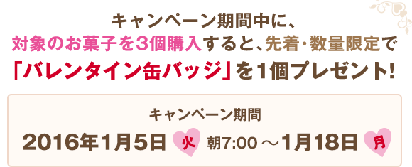 キャンペーン期間中に、対象のお菓⼦を3個購⼊すると、先着・数量限定で「バレンタイン缶バッジ」を1個プレゼント! キャンペーン期間:2016年1月5日(火)朝7:00〜1月18日(月)