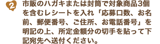 (2)市販のハガキまたは封筒で対象商品3個を含むレシートを入れ「応募口数、お名前、郵便番号、ご住所、お電話番号」を明記の上、所定金額分の切手を貼って下記宛先へ送付ください。