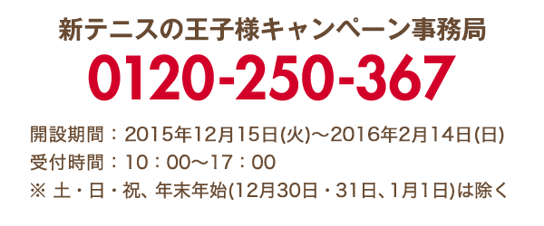新テニスの王⼦様キャンペーン事務局 0120-250-367 開設期間:2015年12月15日(火)～2016年2月14日(日) 受付時間:10:00～17:00 ※ 土・日・祝、年末年始(12月30日・31日、1月1日)は除く