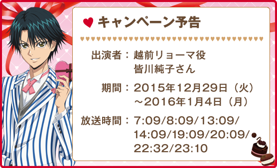 キャンペーン予告 出演者:越前リョーマ役 皆川純子さん 期間:2015年12月29日（火）〜2016年1月4日（月） 放送時間:7:09/8:09/13:09/14:09/19:09/20:09/22:32/23:10