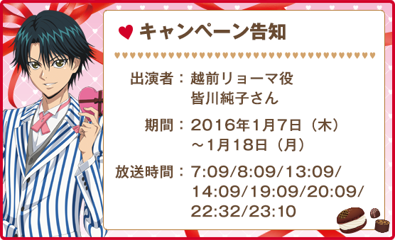 キャンペーン告知 出演者:越前リョーマ役 皆川純子さん 期間:2016年1月7日（木）〜1月18日（月） 放送時間:7:09/8:09/13:09/14:09/19:09/20:09/22:32/23:10