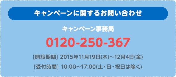 キャンペーンに関するお問い合わせ キャンペーン事務局 0120-250-367 [開設期間] 2015年11月19日(木)〜12月4日(金)　[受付時間] 10:00〜17:00(土・日・祝日は除く)