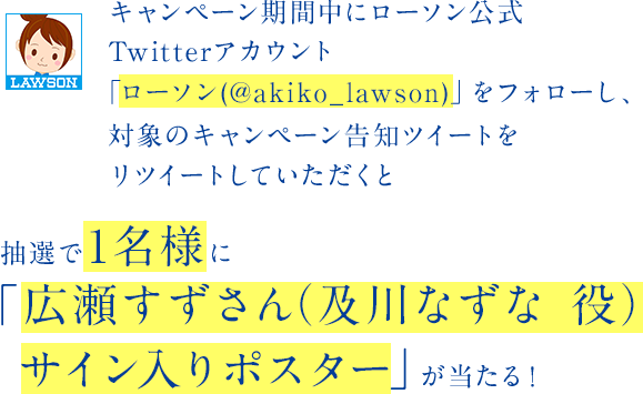 キャンペーン期間中にローソン公式Twitterアカウント「ローソン(@akiko_lawson)」をフォローし、対象のキャンペーン告知ツイートをリツイートしていただくと抽選で１名様に「広瀬すずさん（及川なずな 役）サイン入りポスター」が当たる！