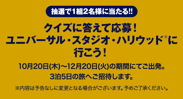 抽選で1組2名様に当たる!! クイズに答えて応募!ユニバーサル・スタジオ・ハリウッド©に行こう! 10月20日(木)~12月20日(火)の期間にてご出発。3泊5日の旅へご招待します。 ※内容は予告なしに変更となる場合がございます。予めご了承ください。