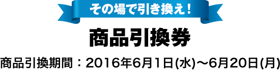 その場で引き換え! 商品引換券 商品引換期間:2016年6月1日(水)～6月20日(月)