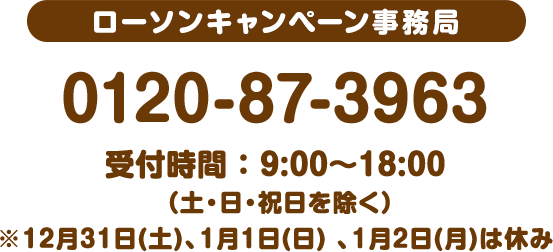 ローソンキャンペーン事務局 0120-87-3963 受付時間 : 9:00〜18:00 (土・日・祝日を除く)※12月31日(土)、1月1日(日) 、1月2日(月)は休み
