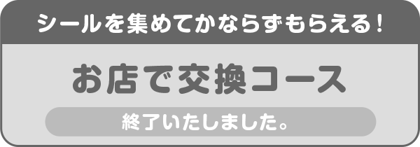 シールを集めてかならずもらえる!お店で交換コース 終了いたしました。