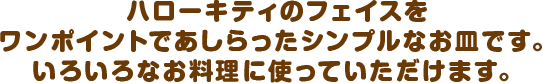 ハローキティのフェイスをワンポイントであしらったシンプルなお皿です。いろいろなお料理に使っていただけます。