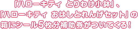 「ハローキティ とりわけ小鉢」、「ハローキティ おはしとれんげセット」の箱にシール5枚分補助券がついてくる!