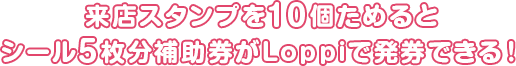 来店スタンプを10個ためるとシール5枚分補助券がLoppiで発券できる!