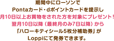 期間中にローソンでPontaカード・dポイントカードを提示し
月10日以上お買物をされた方を対象にプレゼント!翌月10日以降(最終月のみ7日以降)から「ハローキティシール5枚分補助券」がLoppiにて発券できます。