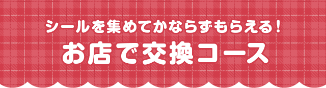 シールを集めてかならずもらえる!お店で交換コース