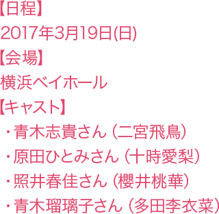 【日程】2017年3月29日(日)【会場】横浜ベイホール 【キャスト】・青木志貴さん(二宮飛鳥)・照井春佳さん(櫻井桃華)・原田ひとみさん(十時愛梨)・青木瑠璃子さん(多田李衣菜)