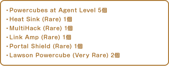 ・Powercubes at Agent Level 5個・Heat Sink (Rare) 1個・MultiHack (Rare) 1個・Link Amp (Rare) 1個・Portal Shield (Rare) 1個・Lawson Powercube (Very Rare) 2個