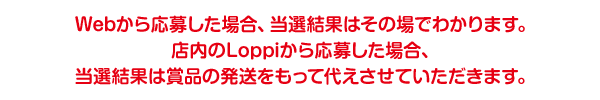 Webから応募した場合、当選結果はその場でわかります。店内のLoppiから応募した場合、当選結果は賞品の発送をもって代えさせていただきます。