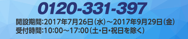 0120-331-397　開設期間：2017年7月26日（水）～2017年9月29日（金）受付時間：10：00～17：00（土・日・祝日を除く）