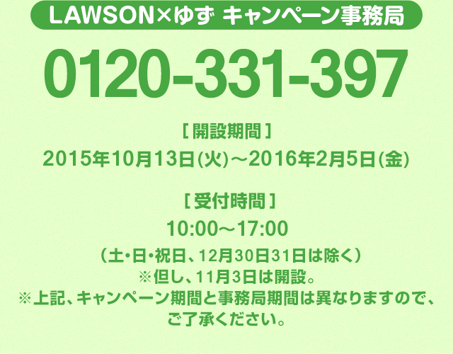 LAWSON×ゆず キャンペーン事務局 0120-331-397 開設期間：2015年10月13日(火)～2016年2月5日(金) 受付時間：10:00～17:00（土・日・祝日、12月30日31日は除く）※但し、11月3日は開設。