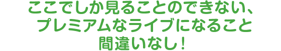 ここでしか見ることのできない、プレミアムなライブになること間違いなし！