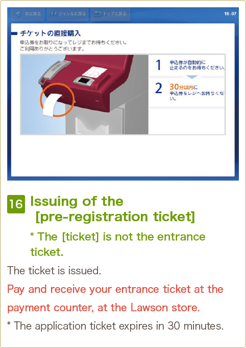 16 Issuing of the [pre-registration ticket] * The [ticket] is not the entrance ticket. The ticket is issued. Pay and receive your entrance ticket at the payment counter, at the Lawson store. * The application ticket expires in 30 minutes.