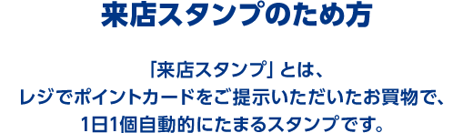 来店スタンプのため方 「来店スタンプ」とは、レジでポイントカードをご提示いただいたお買物で、1日1個自動的にたまるスタンプです。
