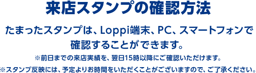 来店スタンプの確認方法 たまったスタンプは、Loppi端末、PC、スマートフォンで確認することができます。 ※前日までの来店実績を、翌日15時以降にご確認いただけます。 ※スタンプ反映には、予定よりお時間をいただくことがございますので、ご了承ください。