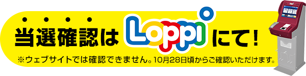 当選確認はLoppiにて! ※ウェブサイトでは確認できません。