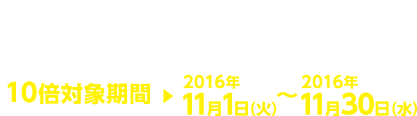 2016年10月1日(土)~2016年10月24日(月) 10倍対象期間 2016年11月1日(火)~2016年11月30日(水)