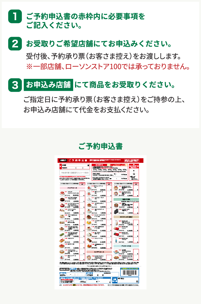 1 ご予約申込書の赤枠内に必要事項をご記入ください。 2 お受け取りご希望店舗にてお申し込みください。 受付後、予約承り票(お客様控え)をお渡しします。 ※一部店舗、ローソンストア100では承っておりません。 3 お申込み店舗にて商品をお受取り下さい。 ご指定日に予約承り票(お客様控え)をご持参の上、お申込み店舗にて代金をお支払いください。