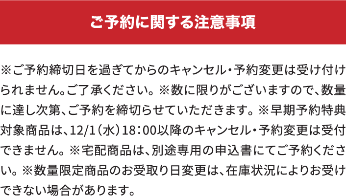 ご予約に関する注意事項 ※ご予約締切日を過ぎてからのキャンセル・予約変更は受け付けられません。ご了承ください。※数に限りがございますので、数量に達し次第、ご予約は締切らせていただきます。※早期予約特典対象商品については、12/1(水)18:00以降のキャンセル・予約変更は受付できません。※宅配商品は、別途専用の申込書にてご予約ください。※数量限定商品はお受取り日変更は在庫状況によってはお受けできない場合があります。