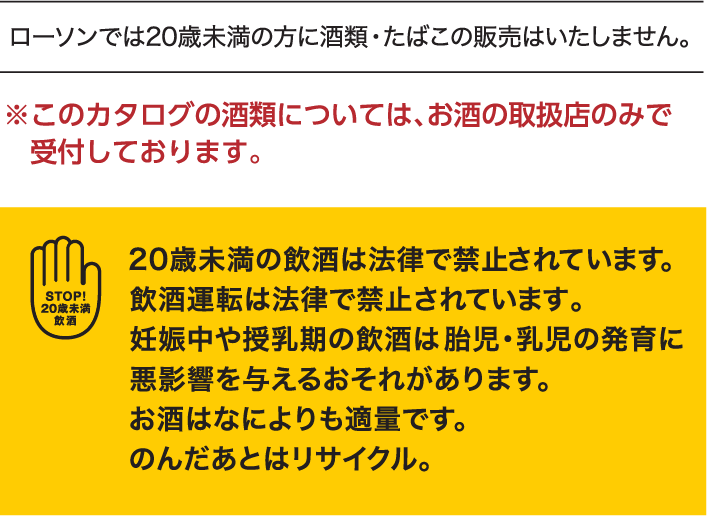 ローソンでは20歳未満の方に酒類・たばこの販売はいたしません。 ※このカタログの酒類については、お酒の取扱店のみで受付しております。　20歳未満の飲酒は法律で禁止されています。飲酒運転は法律で禁止されています。妊娠中や授乳期の飲酒は胎児・乳児の発育に悪影響を与える恐れがあります。お酒は何よりも適量です。のんだあとはリサイクル。