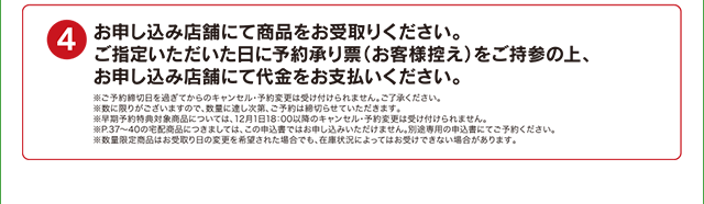 4 お申し込み店舗にて商品をお受取りください。 ご指定いただいた日に予約承り表(お客様控え)をご持参の上、お申し込み店舗にて代金をお支払いください。