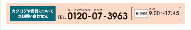 カタログや商品についてのお問い合わせ先 ローソンカスタマーセンター TEL.0120-07-3963 受付時間 月〜日 9:00〜17:45