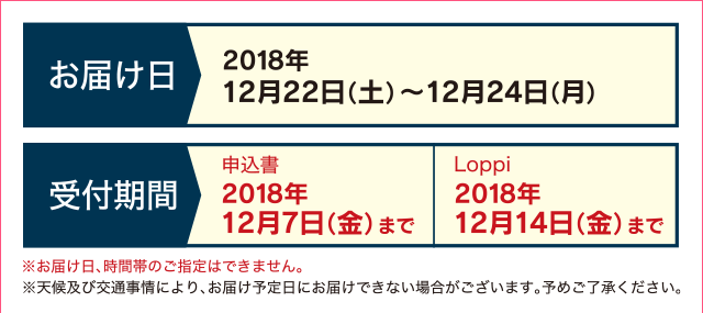 お届け日 2018年12月22日(土)〜12月24日(月) 受付期間 申込書 2018年12月7日(金)まで Loppi 2018年12月14日(金)まで