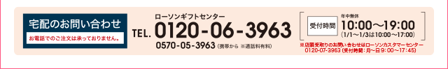 宅配のお問い合わせ お電話でのご注文は承っておりません。 ローソンギフトセンター TEL.0120-06-3963 0570-05-3963 (携帯から ※通話料有料) 受付時間 年中無休 10:00〜19:00 (1/1〜1/3は10:00〜17:00)