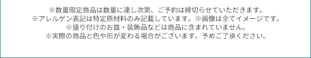 ※数量限定商品は数量に達し次第、ご予約は締切らせていただきます。 ※アレルゲン表記は特定原材料のみ記載しています。※画像は全てイメージです。 ※盛り付けのお皿・装飾品などは商品に含まれていません。 ※実際の商品と色や形が変わる場合がございます。予めご了承ください。