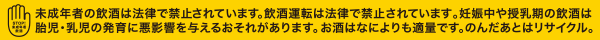 未成年者の飲酒は法律で禁止されています。飲酒運転は法律で禁止されています。妊娠中や授乳期の飲酒は胎児・乳児の発育に悪影響を与える恐れがあります。お酒は何よりも適量です。のんだ後はリサイクル。