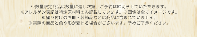 ※数量限定商品は数量に達し次第、ご予約は締切らせていただきます。※アレルゲン表記は特定原材料のみ記載しています。※画像は全てイメージです。 ※盛り付けのお皿・装飾品などは商品に含まれていません。※実際の商品と色や形が変わる場合がございます。予めご了承ください。