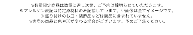 ※数量限定商品は数量に達し次第、ご予約は締切らせていただきます。※アレルゲン表記は特定原材料のみ記載しています。※画像は全てイメージです。 ※盛り付けのお皿・装飾品などは商品に含まれていません。※実際の商品と色や形が変わる場合がございます。予めご了承ください。