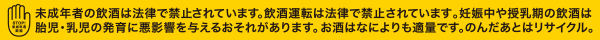 未成年者の飲酒は法律で禁止されています。飲酒運転は法律で禁止されています。妊娠中や授乳期の飲酒は胎児・乳児の発育に悪影響を与える恐れがあります。お酒は何よりも適量です。のんだ後はリサイクル。