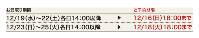 お受け取り期間 ご予約期限 12/19(水)〜22(土)各日14:00以降 ▶︎ 12/16(日)18:00まで 12/23(日)〜25(火)各日14:00以降 ▶︎ 12/18(火)18:00まで