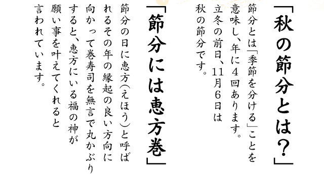 「秋の節分とは？」節分とは「季節を分ける」ことを意味し、年に4回あります。立冬の前日、11月6日は秋の節分です。「節分には恵方巻」節分の日に恵方（えほう）と呼ばれるその年の縁起の良い方向に向かって巻寿司を無言で丸かぶりすると、恵方にいる福の神が願い事を叶えてくれると言われています。