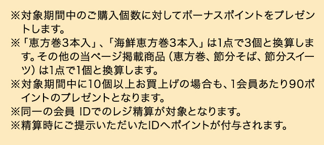 ※対象期間中のご購入個数に対してボーナスポイントをプレゼントします。 ※「恵方巻3本入」、「海鮮恵方巻3本入」は1点で3個と換算します。その他の当ページ掲載商品（恵方巻、節分そば、節分スイーツ）は1点で1個と換算します。 ※対象期間中に10個以上お買上げの場合も、1会員あたり90ポイントのプレゼントとなります。 ※同一の会員 IDでのレジ精算が対象となります。 ※精算時にご提示いただいたIDへポイントが付与されます。