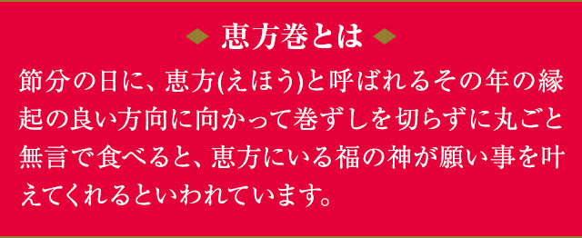 恵方巻とは 節分の日に、恵方(えほう)と呼ばれるその年の縁起の良い方向に向かって巻ずしを切らずに丸ごと無言で食べると、恵方にいる福の神が願い事を叶えてくれるといわれています。