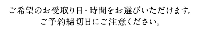 ご希望のお受取り日・時間をお選びいただけます。ご予約締切日にご注意ください。