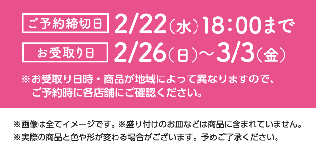 ご予約締切日：2/22（水）18：00まで　お受取日：2/26（日）～3/3（金）※お受取り日時・商品が地域によって異なりますので、ご予約時に各店舗にご確認ください。