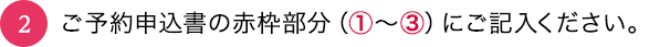 02_ご予約申込書の赤枠部分（①〜③）にご記入ください。